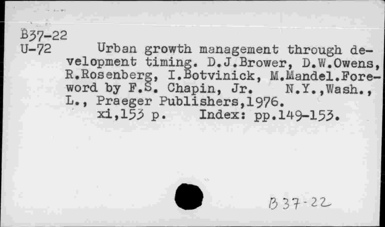 ﻿Ê37-22
U-72 Urban growth management through development timing. D.J.Brower, D.W.Owens, R.Rosenberg, I.Botvinick, M.Mandel.Foreword by F.S. Chapin, Jr. N.Y.,Wash., L., Praeger Publishers,1976.
xi,153 p. Index: pp.149-153.